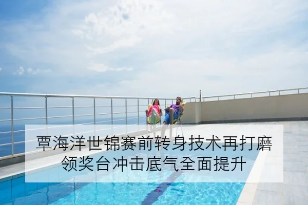 覃海洋世锦赛前转身技术再打磨 领奖台冲击底气全面提升