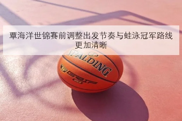 覃海洋世锦赛前调整出发节奏与蛙泳冠军路线更加清晰